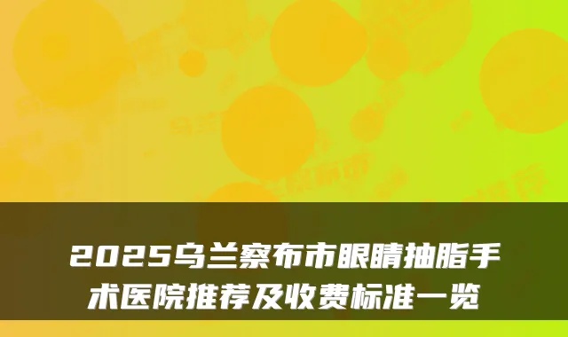 2025乌兰察布市眼睛抽脂手术医院推荐及收费标准一览
