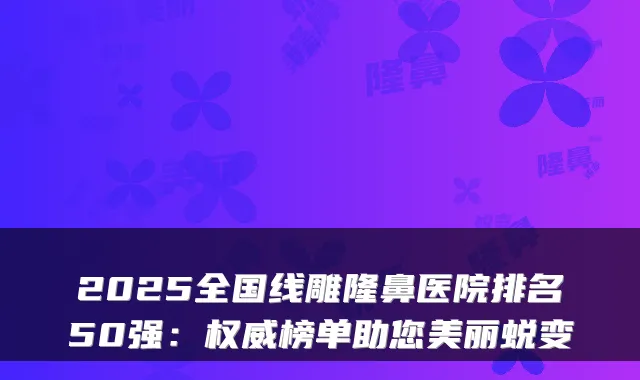 2025全国线雕隆鼻医院排名50强：榜单助您美丽蜕变