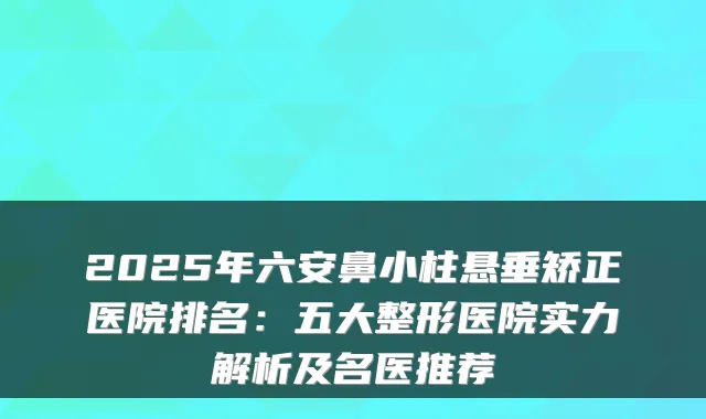 2025年六安鼻小柱悬垂矫正医院排名：五大整形医院实力解析及名医推荐