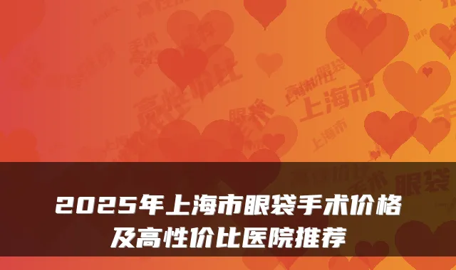 2025年上海市眼袋手术价格及高性价比医院推荐