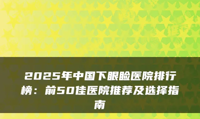 2025年中国下眼睑医院排行榜：前50佳医院推荐及选择指南
