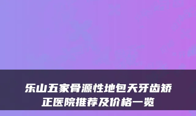 乐山五家骨源性地包天牙齿矫正医院推荐及价格一览