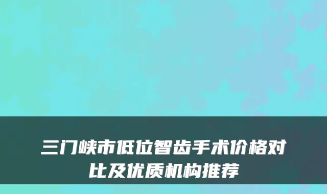 三门峡市低位智齿手术价格对比及优质机构推荐