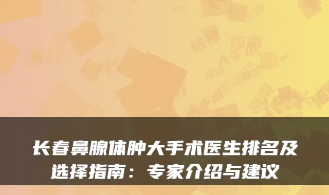 长春鼻腺体肿大手术医生排名及选择指南:专家介绍与建议
