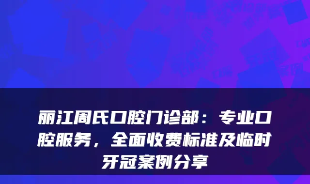 丽江周氏口腔门诊部：专业口腔服务，全面收费标准及临时牙冠案例分享