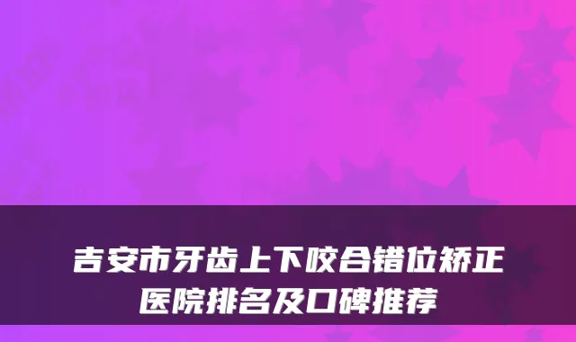 吉安市牙齿上下咬合错位矫正医院排名及口碑推荐