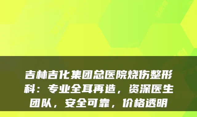 吉林吉化集团总医院烧伤整形科：专业全耳再造，资深医生团队，安全可靠，价格透明
