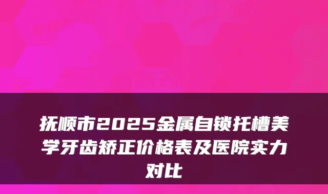抚顺市2025金属自锁托槽美学牙齿矫正价格表及医院实力对比