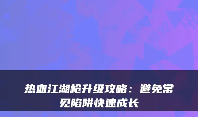 热血江湖枪升级攻略：避免常见陷阱快速成长