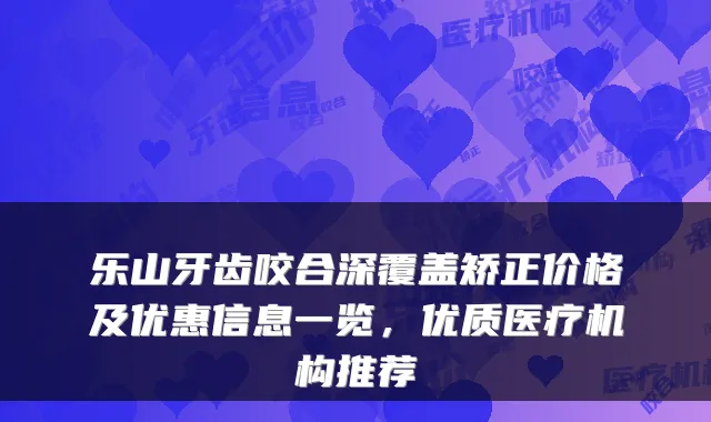 乐山牙齿咬合深覆盖矫正价格及优惠信息一览，优质医疗机构推荐