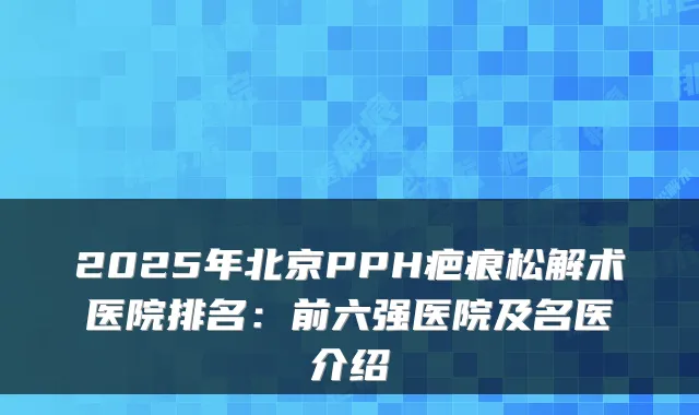 2025年北京PPH疤痕松解术医院排名:前六强医院及名医介绍