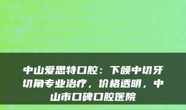 中山爱思特口腔：下颌中切牙切角专业，价格透明，中山市口碑口腔医院