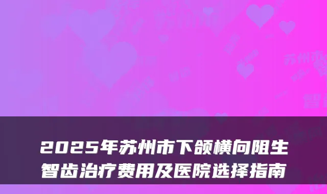 2025年苏州市下颌横向阻生智齿费用及医院选择指南
