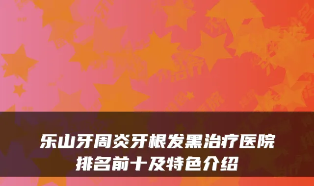 乐山牙周炎牙根发黑治疗医院排名前十及特色介绍