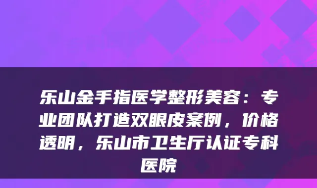 乐山金手指医学整形美容:专业团队打造双眼皮案例,价格透明,乐山市卫生厅认证专科医院