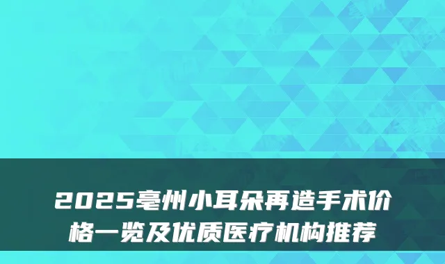 2025亳州小耳朵再造手术价格一览及优质医疗机构推荐