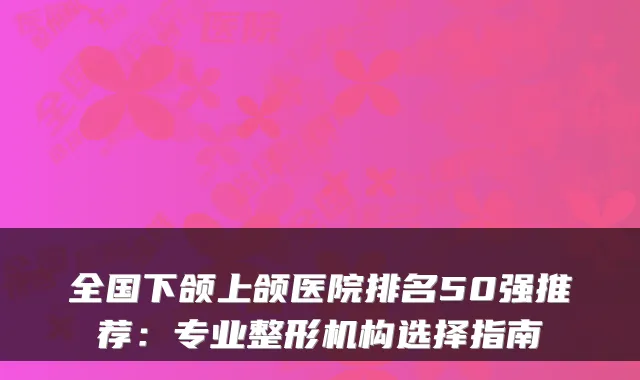 全国下颌上颌医院排名50强推荐：专业整形机构选择指南