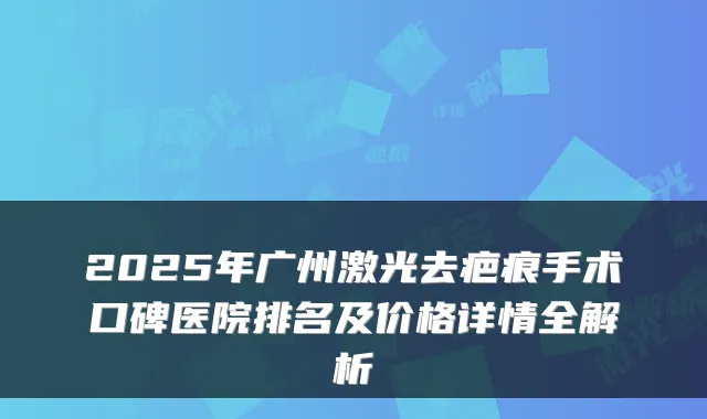 2025年广州激光去疤痕手术口碑医院排名及价格详情全解析