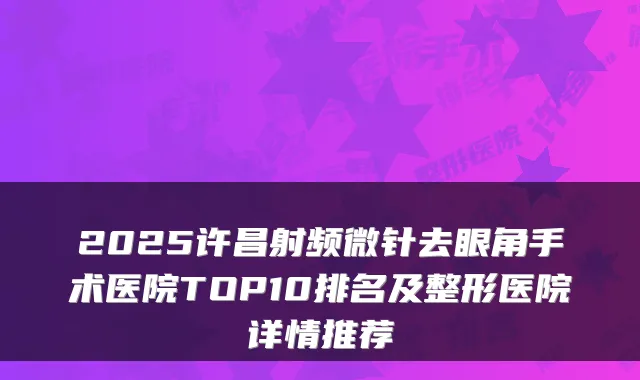2025许昌射频微针去眼角手术医院TOP10排名及整形医院详情推荐