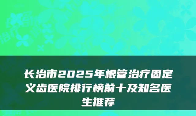 长治市2025年根管固定义齿医院排行榜前十及知名医生推荐