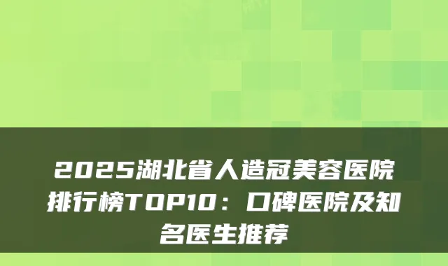 2025湖北省人造冠美容医院排行榜TOP10：口碑医院及知名医生推荐