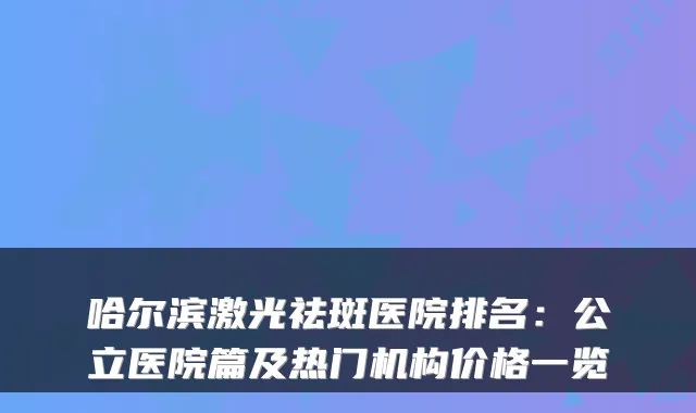 哈尔滨激光祛斑医院排名：公立医院篇及热门机构价格一览