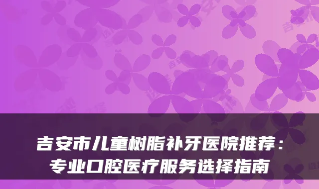 吉安市儿童树脂补牙医院推荐：专业口腔医疗服务选择指南