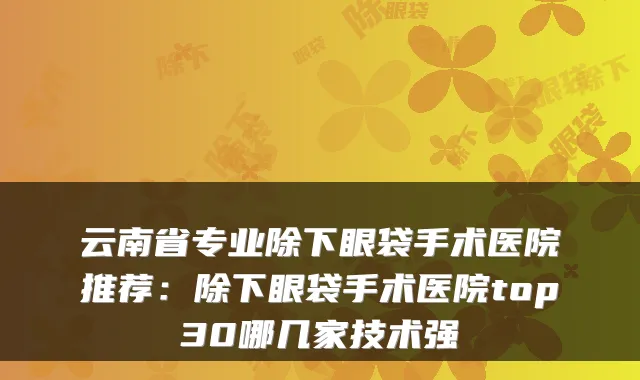 云南省专业除下眼袋手术医院推荐：除下眼袋手术医院top30哪几家技术强