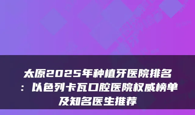 太原2025年种植牙医院排名:以色列卡瓦口腔医院权威榜单及知名医生推荐