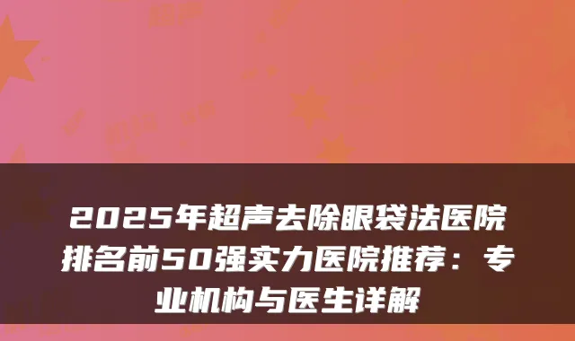 2025年超声去除眼袋法医院排名前50强实力医院推荐：专业机构与医生详解
