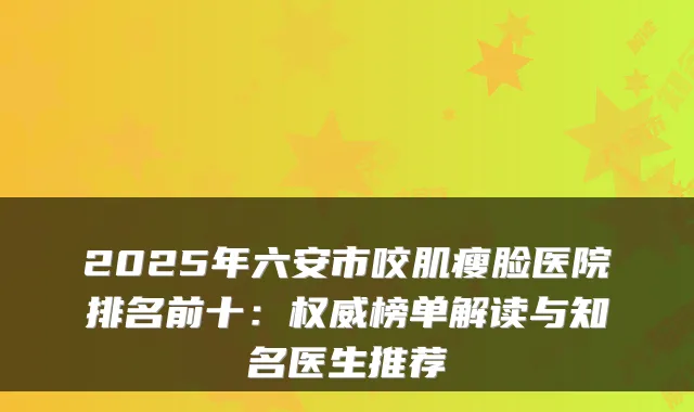 2025年六安市咬肌瘦脸医院排名前十：权威榜单解读与知名医生推荐