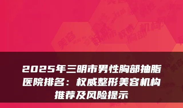 2025年三明市男性胸部抽脂医院排名：整形美容机构推荐及风险提示