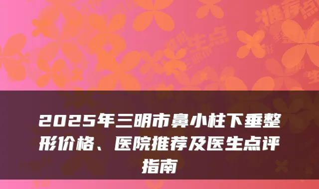 2025年三明市鼻小柱下垂整形价格、医院推荐及医生点评指南