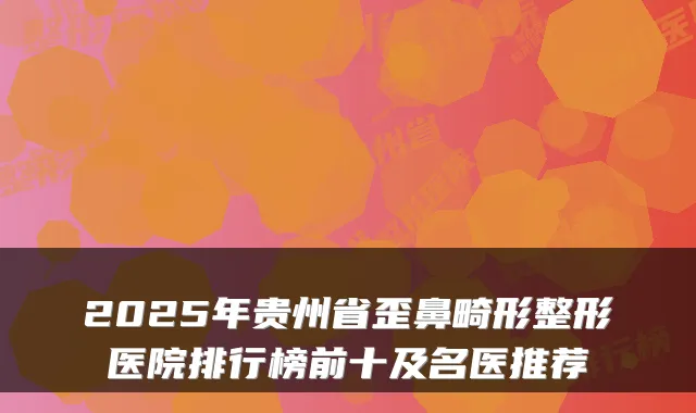 2025年贵州省歪鼻畸形整形医院排行榜前十及名医推荐