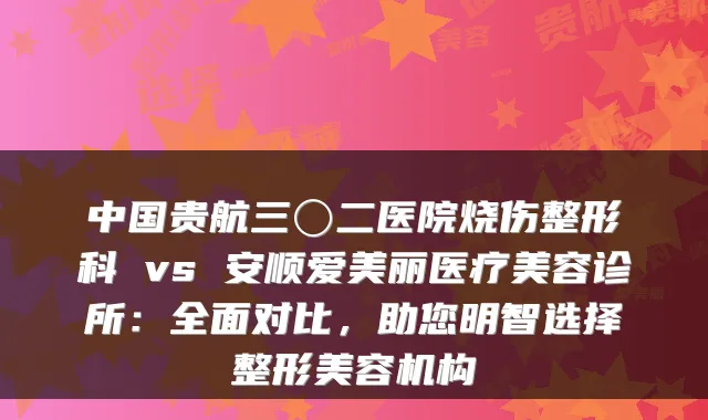 中国贵航三〇二医院烧伤整形科 vs 安顺爱美丽医疗美容诊所:全面对比,助您明智选择整形美容机构