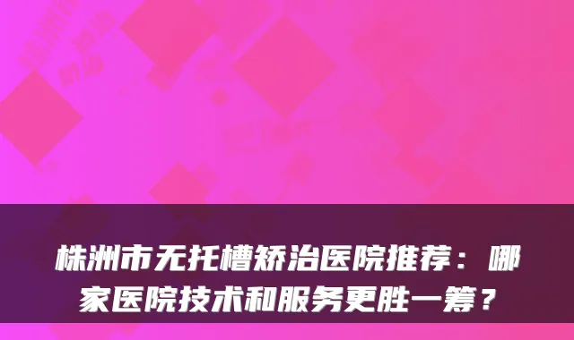 株洲市无托槽矫治医院推荐:哪家医院技术和服务更胜一筹?