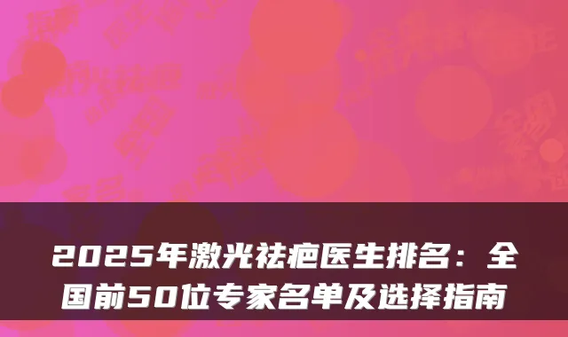 2025年激光祛疤医生排名:全国前50位专家名单及选择指南