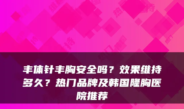 丰体针丰胸安全吗?效果维持多久?热门品牌及韩国隆胸医院推荐