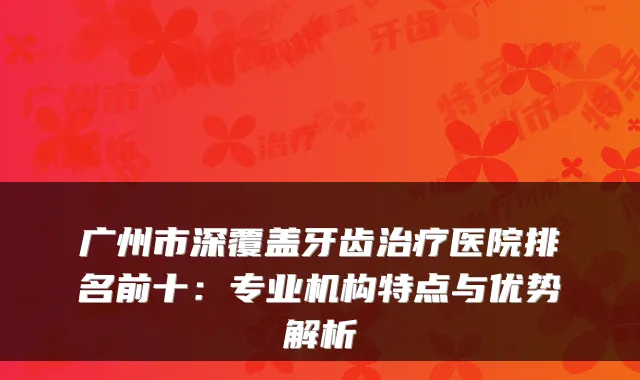 广州市深覆盖牙齿医院排名前十:专业机构特点与优势解析