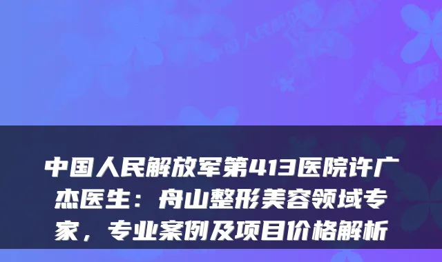 中国人民解放军第413医院许广杰医生：舟山整形美容领域专家，专业案例及项目价格解析