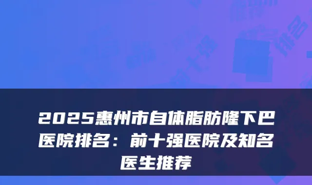 2025惠州市自体脂肪隆下巴医院排名：前十强医院及知名医生推荐