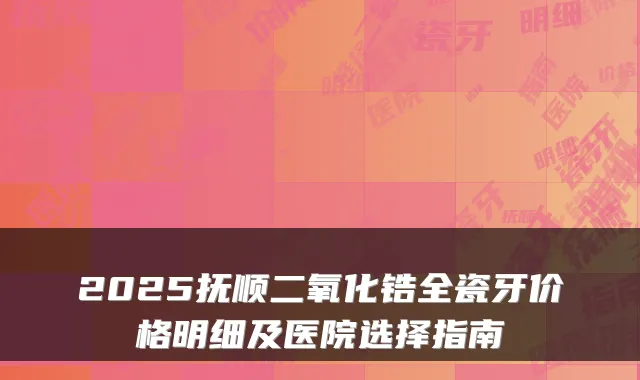 2025抚顺二氧化锆全瓷牙价格明细及医院选择指南