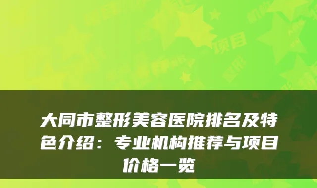 大同市整形美容医院排名及特色介绍:专业机构推荐与项目价格一览