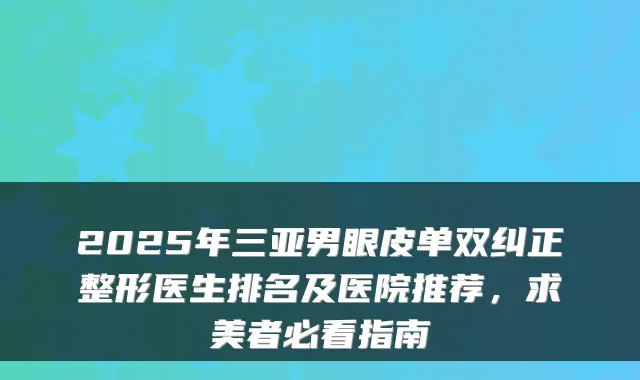 2025年三亚男眼皮单双纠正整形医生排名及医院推荐，求美者必看指南