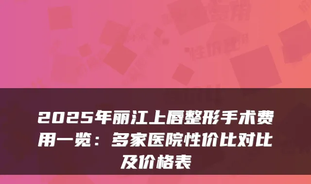 2025年丽江上唇整形手术费用一览：多家医院性价比对比及价格表