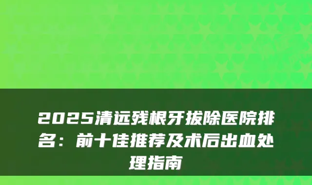2025清远残根牙拔除医院排名：前十佳推荐及术后出血处理指南
