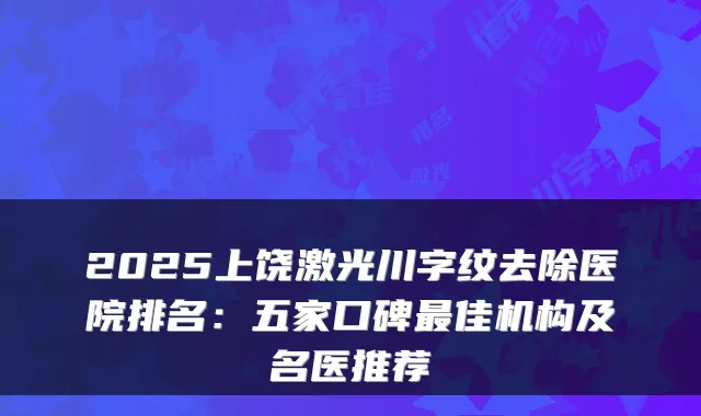 2025上饶激光川字纹去除医院排名：五家口碑佳机构及名医推荐