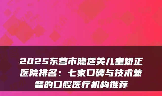 2025东营市隐适美儿童矫正医院排名:七家口碑与技术兼备的口腔医疗机构推荐