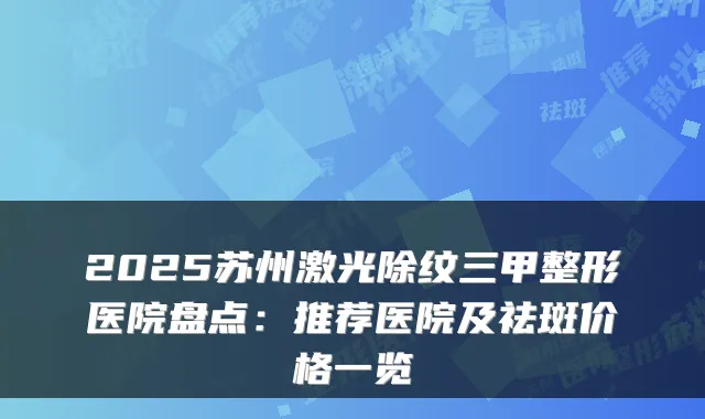 2025苏州激光除纹三甲整形医院盘点:推荐医院及祛斑价格一览