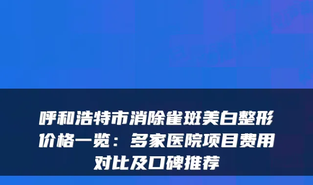 呼和浩特市消除雀斑美白整形价格一览:多家医院项目费用对比及口碑推荐